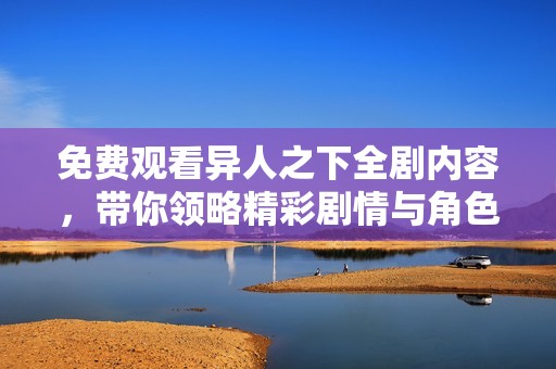 免费观看异人之下全剧内容，带你领略精彩剧情与角色魅力
