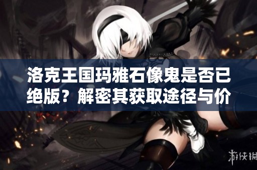 洛克王国玛雅石像鬼是否已绝版？解密其获取途径与价值