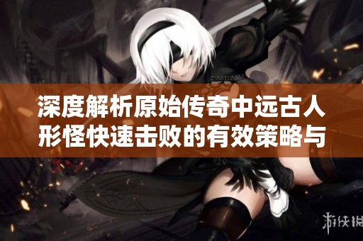 深度解析原始传奇中远古人形怪快速击败的有效策略与技巧分享