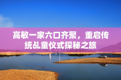 高敏一家六口齐聚，重启传统乩童仪式探秘之旅