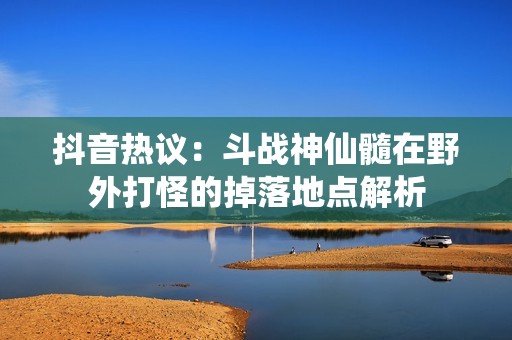 抖音热议：斗战神仙髓在野外打怪的掉落地点解析