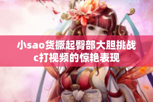 小sao货撅起臀部大胆挑战c打视频的惊艳表现