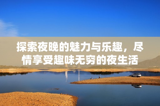 探索夜晚的魅力与乐趣，尽情享受趣味无穷的夜生活