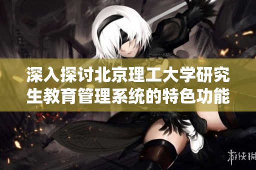 深入探讨北京理工大学研究生教育管理系统的特色功能与实际优势