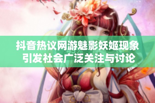 抖音热议网游魅影妖姬现象 引发社会广泛关注与讨论