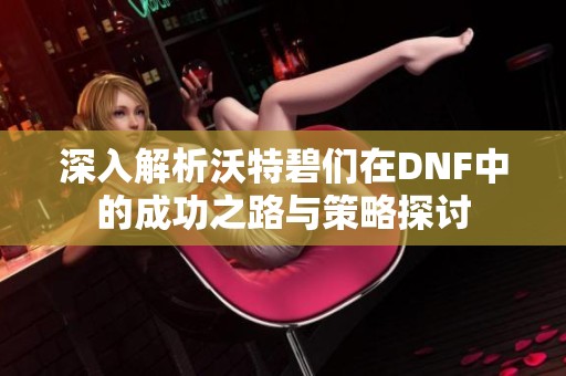 深入解析沃特碧们在DNF中的成功之路与策略探讨