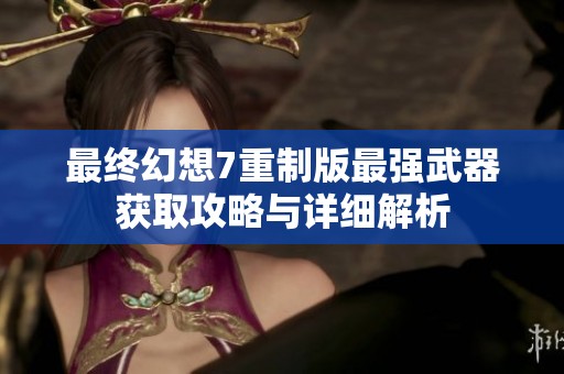 最终幻想7重制版最强武器获取攻略与详细解析