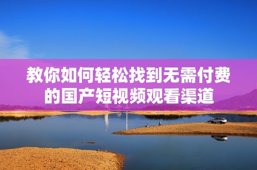 教你如何轻松找到无需付费的国产短视频观看渠道