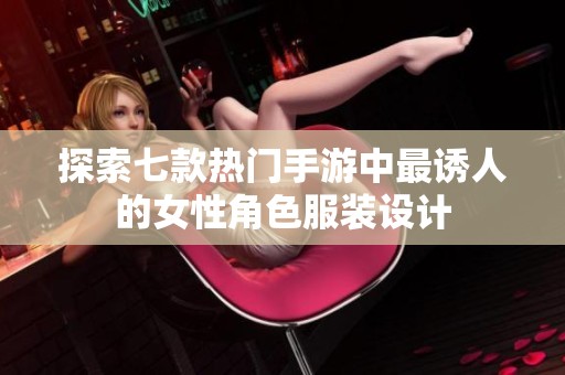 探索七款热门手游中最诱人的女性角色服装设计