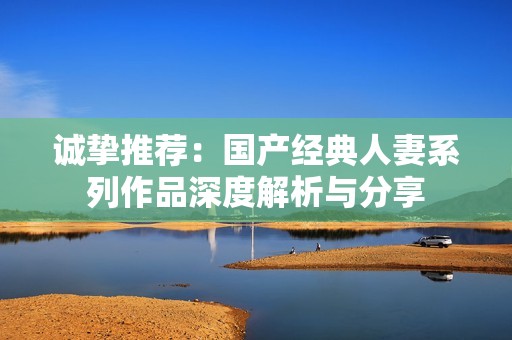 诚挚推荐：国产经典人妻系列作品深度解析与分享