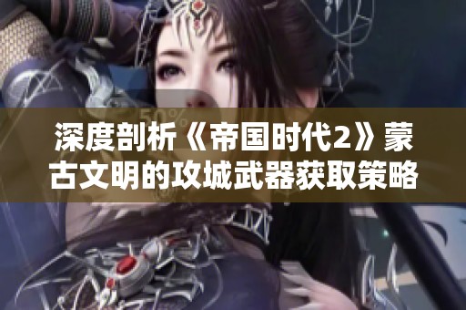 深度剖析《帝国时代2》蒙古文明的攻城武器获取策略与技巧