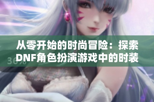 从零开始的时尚冒险：探索DNF角色扮演游戏中的时装艺术之旅