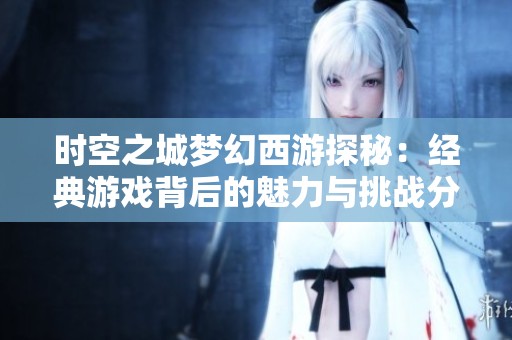时空之城梦幻西游探秘：经典游戏背后的魅力与挑战分析