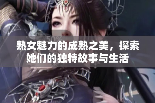 熟女魅力的成熟之美，探索她们的独特故事与生活