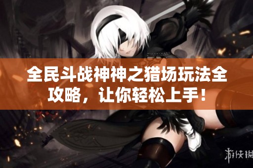 全民斗战神神之猎场玩法全攻略，让你轻松上手！
