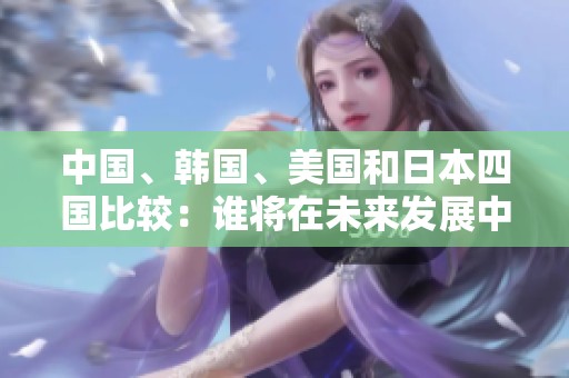 中国、韩国、美国和日本四国比较：谁将在未来发展中领风骚