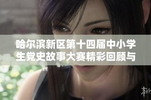 哈尔滨新区第十四届中小学生党史故事大赛精彩回顾与亮点分享