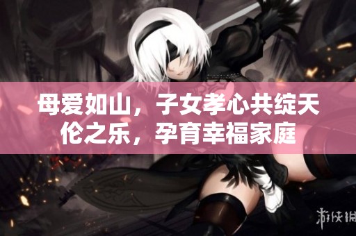 母爱如山，子女孝心共绽天伦之乐，孕育幸福家庭