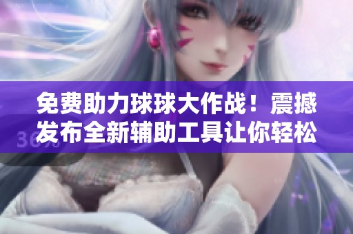 免费助力球球大作战！震撼发布全新辅助工具让你轻松赢得胜利