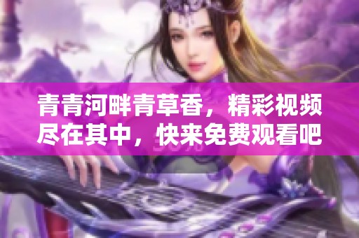 青青河畔青草香，精彩视频尽在其中，快来免费观看吧