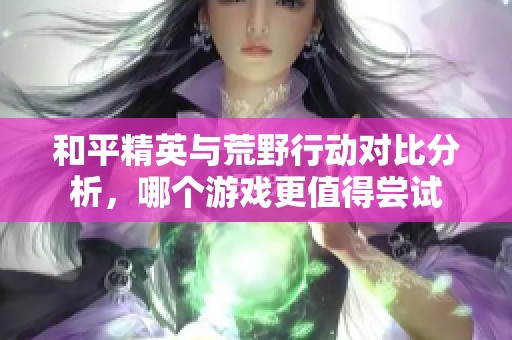 和平精英与荒野行动对比分析，哪个游戏更值得尝试