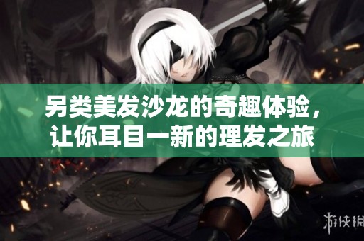 另类美发沙龙的奇趣体验，让你耳目一新的理发之旅