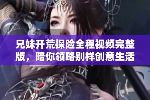 兄妹开荒探险全程视频完整版，陪你领略别样创意生活