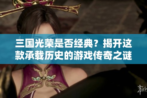 三国光荣是否经典？揭开这款承载历史的游戏传奇之谜