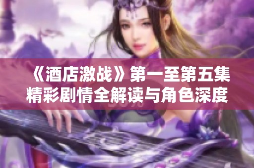 《酒店激战》第一至第五集精彩剧情全解读与角色深度剖析