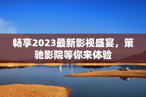 畅享2023最新影视盛宴，策驰影院等你来体验