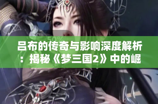 吕布的传奇与影响深度解析：揭秘《梦三国2》中的崛起之路