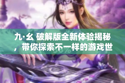 九·幺 破解版全新体验揭秘，带你探索不一样的游戏世界