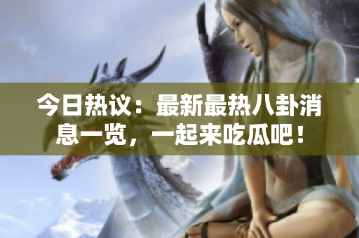 今日热议：最新最热八卦消息一览，一起来吃瓜吧！