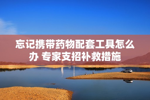 忘记携带药物配套工具怎么办 专家支招补救措施