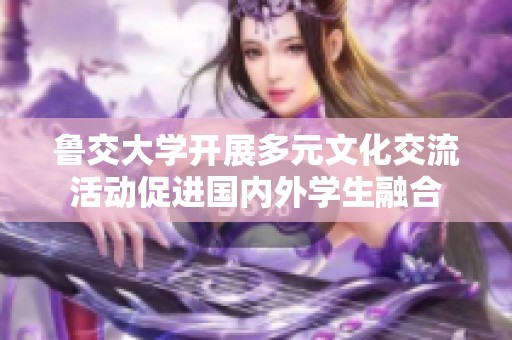 鲁交大学开展多元文化交流活动促进国内外学生融合