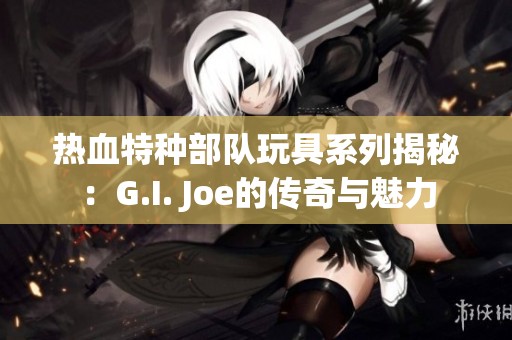 热血特种部队玩具系列揭秘：G.I. Joe的传奇与魅力