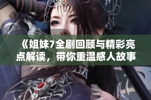 《姐妹7全剧回顾与精彩亮点解读，带你重温感人故事》