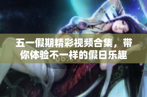 五一假期精彩视频合集，带你体验不一样的假日乐趣