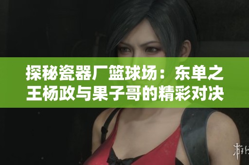 探秘瓷器厂篮球场：东单之王杨政与果子哥的精彩对决