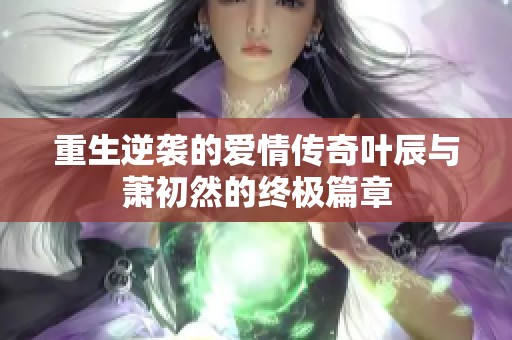 重生逆袭的爱情传奇叶辰与萧初然的终极篇章