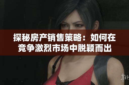探秘房产销售策略：如何在竞争激烈市场中脱颖而出