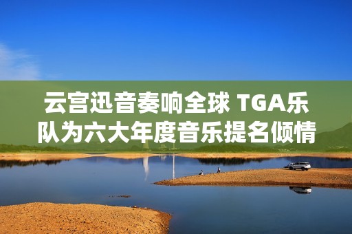 云宫迅音奏响全球 TGA乐队为六大年度音乐提名倾情演绎