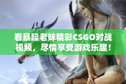 看暴躁老妹精彩CSGO对战视频，尽情享受游戏乐趣！