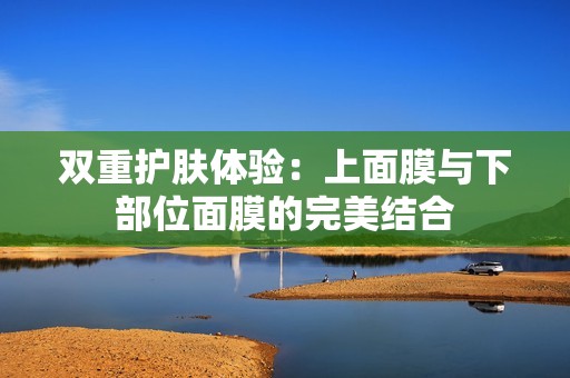 双重护肤体验：上面膜与下部位面膜的完美结合
