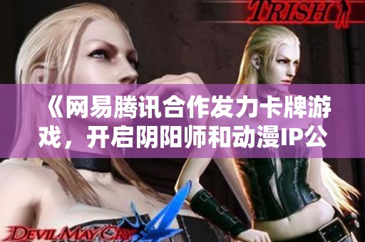 《网易腾讯合作发力卡牌游戏，开启阴阳师和动漫IP公测新篇章》