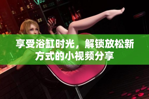 享受浴缸时光，解锁放松新方式的小视频分享