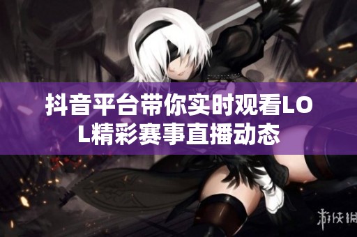 抖音平台带你实时观看LOL精彩赛事直播动态