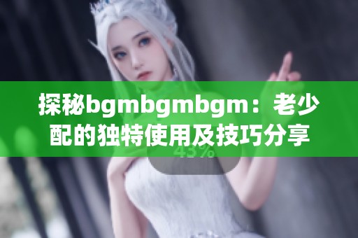 探秘bgmbgmbgm：老少配的独特使用及技巧分享