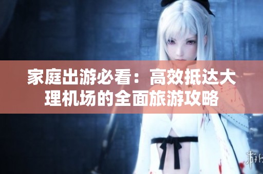 家庭出游必看：高效抵达大理机场的全面旅游攻略