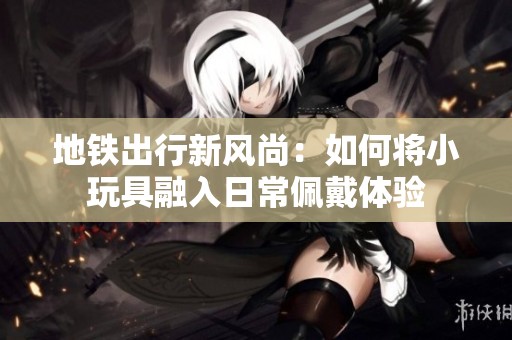 地铁出行新风尚：如何将小玩具融入日常佩戴体验